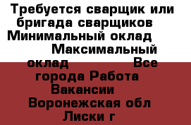 Требуется сварщик или бригада сварщиков  › Минимальный оклад ­ 4 000 › Максимальный оклад ­ 120 000 - Все города Работа » Вакансии   . Воронежская обл.,Лиски г.